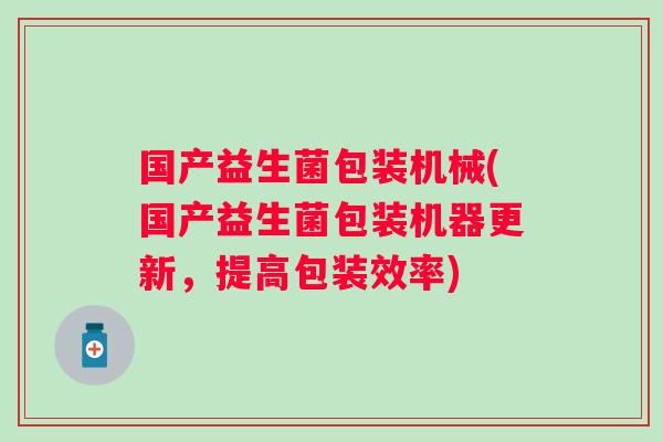 国产益生菌包装机械(国产益生菌包装机器更新,提高包装效率) 国产益生菌包装机械(国产益生菌包装机器更新,提高包装效率)