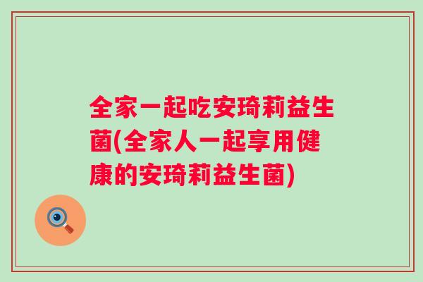 全家一起吃安琦莉益生菌(全家人一起享用健康的安琦莉益生菌) 全家一起吃安琦莉益生菌(全家人一起享用健康的安琦莉益生菌)