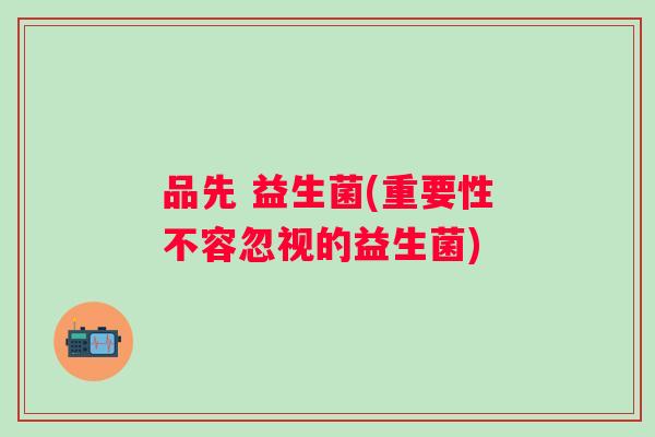 品先 益生菌(重要性不容忽视的益生菌) 品先 益生菌(重要性不容忽视的益生菌)