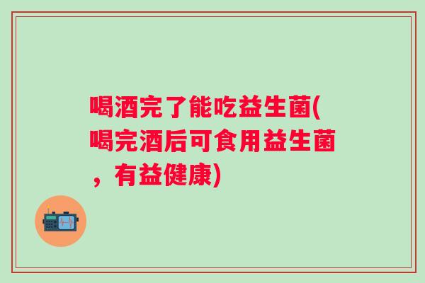喝酒完了能吃益生菌(喝完酒后可食用益生菌，有益健康)
