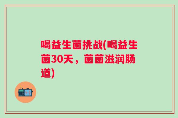 喝益生菌挑战(喝益生菌30天,菌菌滋润肠道) 喝益生菌挑战(喝益生菌30天,菌菌滋润肠道)