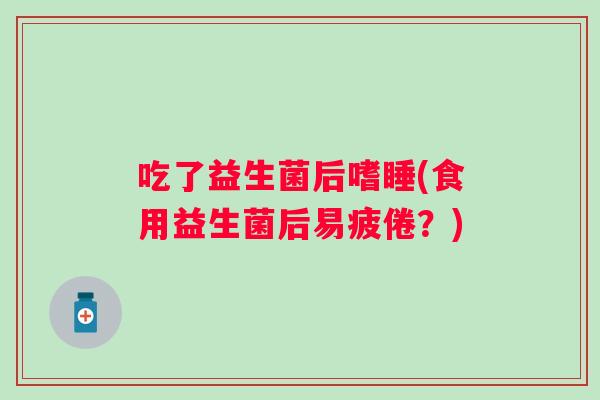 吃了益生菌后嗜睡(食用益生菌后易疲倦？)