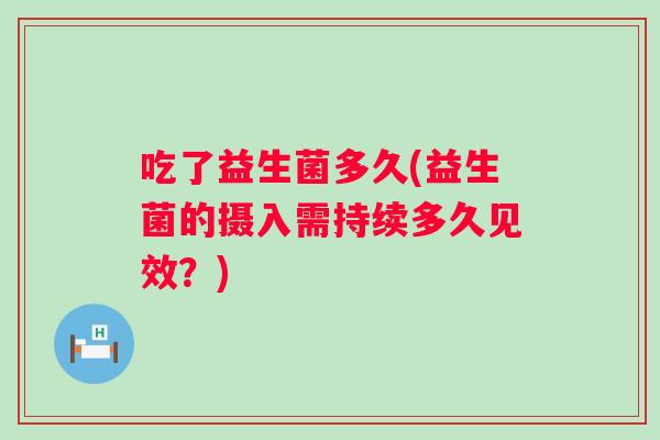 吃了益生菌多久(益生菌的摄入需持续多久见效?) 吃了益生菌多久(益生菌的摄入需持续多久见效?)
