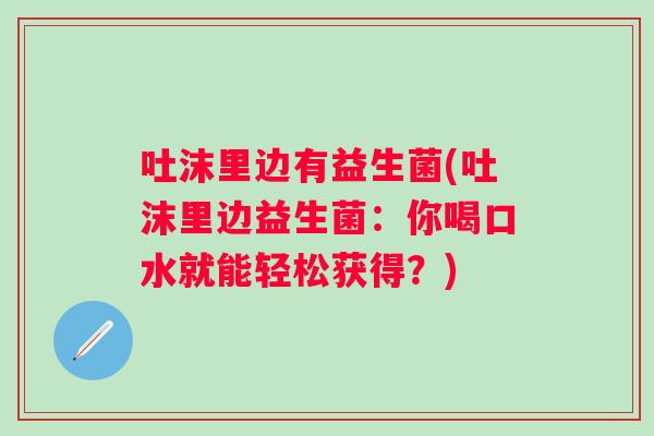 吐沫里边有益生菌(吐沫里边益生菌:你喝口水就能轻松获得?) 吐沫里边有益生菌(吐沫里边益生菌:你喝口水就能轻松获得?)
