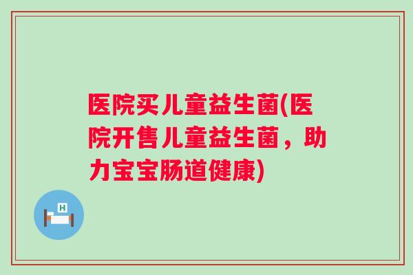 医院买儿童益生菌(医院开售儿童益生菌，助力宝宝肠道健康)