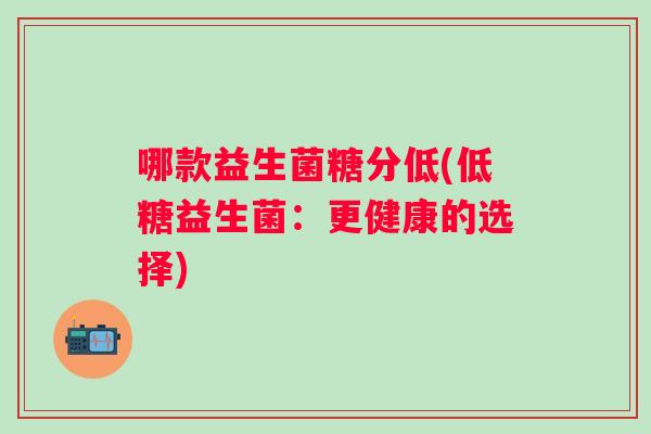 哪款益生菌糖分低(低糖益生菌:更健康的选择) 哪款益生菌糖分低(低糖益生菌:更健康的选择)