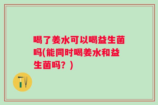 喝了姜水可以喝益生菌吗(能同时喝姜水和益生菌吗?) 喝了姜水可以喝益生菌吗(能同时喝姜水和益生菌吗?)