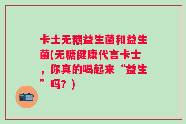 卡士无糖益生菌和益生菌(无糖健康代言卡士，你真的喝起来“益生”吗？)