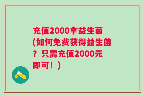 充值2000拿益生菌(如何免费获得益生菌?只需充值2000元即可!) 充值2000拿益生菌(如何免费获得益生菌?只需充值2000元即可!)