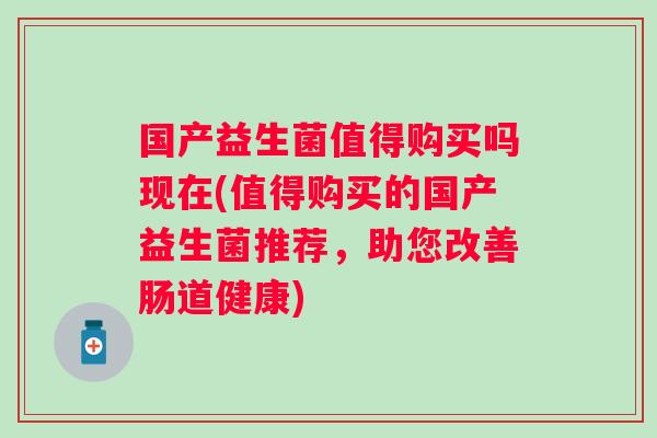 国产益生菌值得购买吗现在(值得购买的国产益生菌推荐,助您改善肠道健康) 国产益生菌值得购买吗现在(值得购买的国产益生菌推荐,助您改善肠道健康)