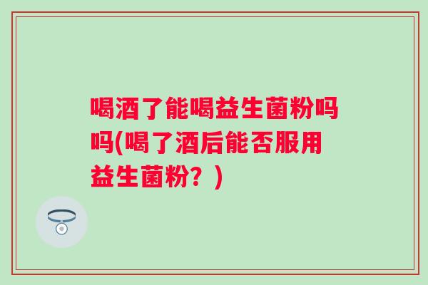 喝酒了能喝益生菌粉吗吗(喝了酒后能否服用益生菌粉?) 喝酒了能喝益生菌粉吗吗(喝了酒后能否服用益生菌粉?)