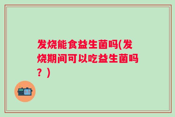 发烧能食益生菌吗(发烧期间可以吃益生菌吗？)
