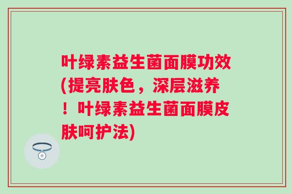 叶绿素益生菌面膜功效(提亮肤色，深层滋养！叶绿素益生菌面膜呵护法)