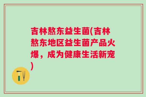 吉林熬东益生菌(吉林熬东地区益生菌产品火爆，成为健康生活新宠)
