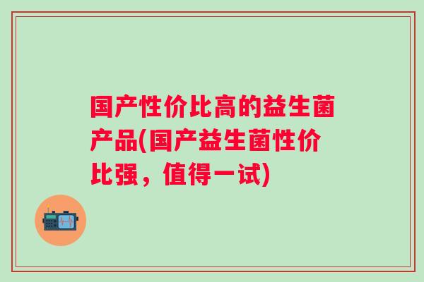 国产性价比高的益生菌产品(国产益生菌性价比强,值得一试) 国产性价比高的益生菌产品(国产益生菌性价比强,值得一试)