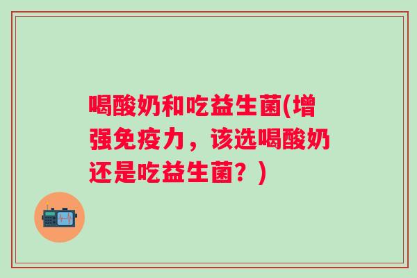喝酸奶和吃益生菌(增强力,该选喝酸奶还是吃益生菌?) 喝酸奶和吃益生菌(增强力,该选喝酸奶还是吃益生菌?)