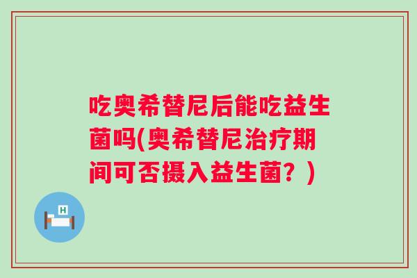 吃奥希替尼后能吃益生菌吗(奥希替尼期间可否摄入益生菌?) 吃奥希替尼后能吃益生菌吗(奥希替尼期间可否摄入益生菌?)