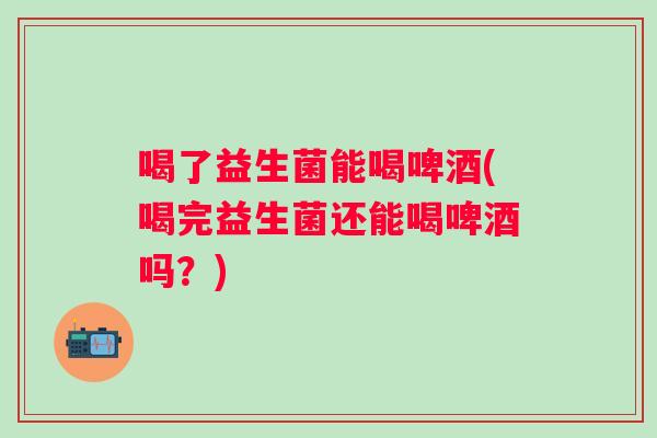 喝了益生菌能喝啤酒(喝完益生菌还能喝啤酒吗？)