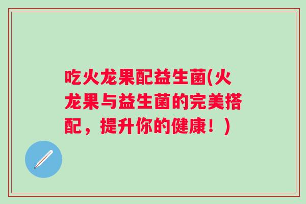 吃火龙果配益生菌(火龙果与益生菌的完美搭配,提升你的健康!) 吃火龙果配益生菌(火龙果与益生菌的完美搭配,提升你的健康!)