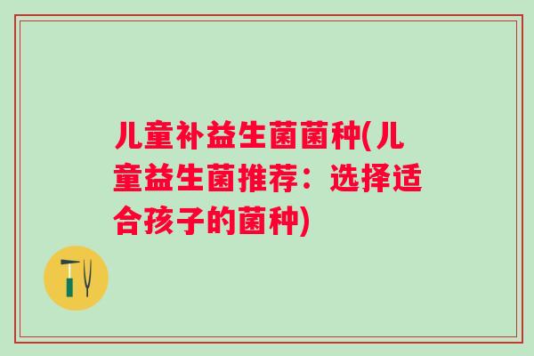 儿童补益生菌菌种(儿童益生菌推荐:选择适合孩子的菌种) 儿童补益生菌菌种(儿童益生菌推荐:选择适合孩子的菌种)