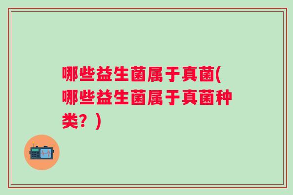 哪些益生菌属于真菌(哪些益生菌属于真菌种类?) 哪些益生菌属于真菌(哪些益生菌属于真菌种类?)