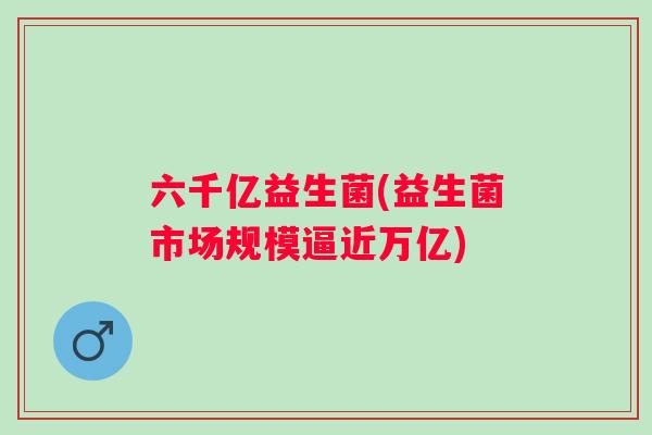 六千亿益生菌(益生菌市场规模逼近万亿) 六千亿益生菌(益生菌市场规模逼近万亿)