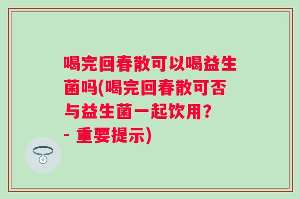 喝完回春散可以喝益生菌吗(喝完回春散可否与益生菌一起饮用？ - 重要提示)