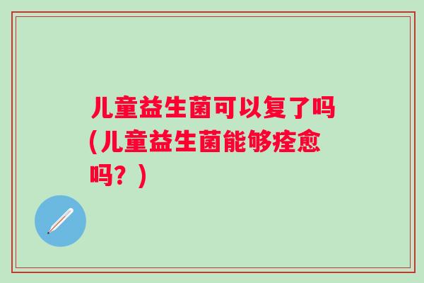 儿童益生菌可以复了吗(儿童益生菌能够痊愈吗?) 儿童益生菌可以复了吗(儿童益生菌能够痊愈吗?)