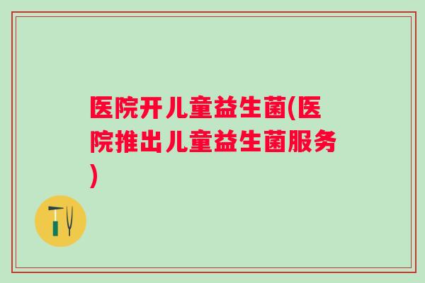 医院开儿童益生菌(医院推出儿童益生菌服务) 医院开儿童益生菌(医院推出儿童益生菌服务)