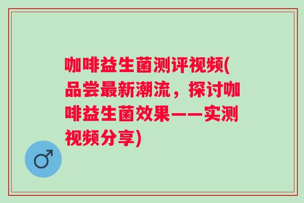咖啡益生菌测评视频(品尝新潮流，探讨咖啡益生菌效果——实测视频分享)