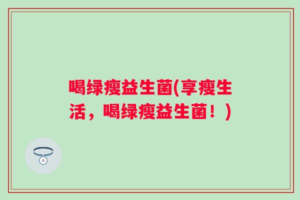 喝绿瘦益生菌(享瘦生活，喝绿瘦益生菌！)