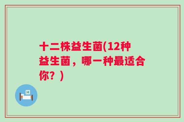 十二株益生菌(12种益生菌,哪一种适合你?) 十二株益生菌(12种益生菌,哪一种适合你?)