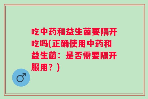 吃和益生菌要隔开吃吗(正确使用和益生菌：是否需要隔开服用？)
