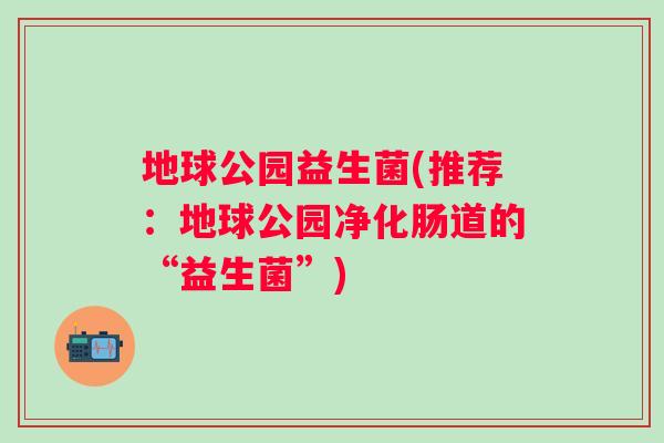 地球公园益生菌(推荐：地球公园净化肠道的“益生菌”)