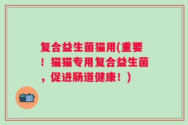 复合益生菌猫用(重要!猫猫专用复合益生菌,促进肠道健康!) 复合益生菌猫用(重要!猫猫专用复合益生菌,促进肠道健康!)
