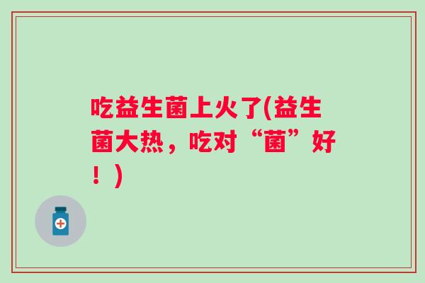 吃益生菌上火了(益生菌大热,吃对“菌”好!) 吃益生菌上火了(益生菌大热,吃对“菌”好!)
