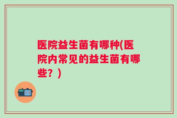 医院益生菌有哪种(医院内常见的益生菌有哪些？)