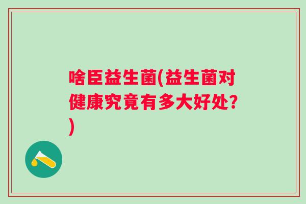 啥臣益生菌(益生菌对健康究竟有多大好处?) 啥臣益生菌(益生菌对健康究竟有多大好处?)