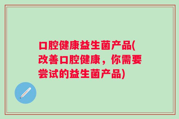 口腔健康益生菌产品(改善口腔健康,你需要尝试的益生菌产品) 口腔健康益生菌产品(改善口腔健康,你需要尝试的益生菌产品)