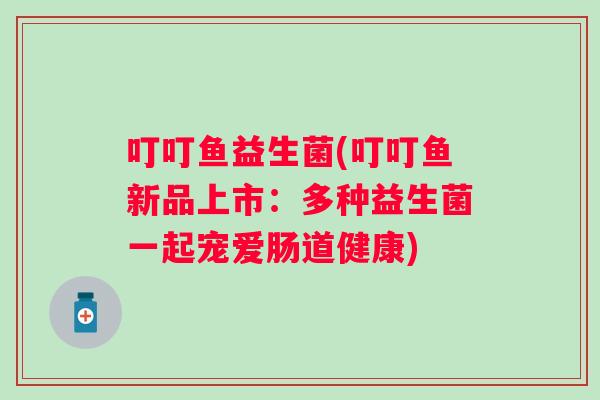 叮叮鱼益生菌(叮叮鱼新品上市：多种益生菌一起宠爱肠道健康)