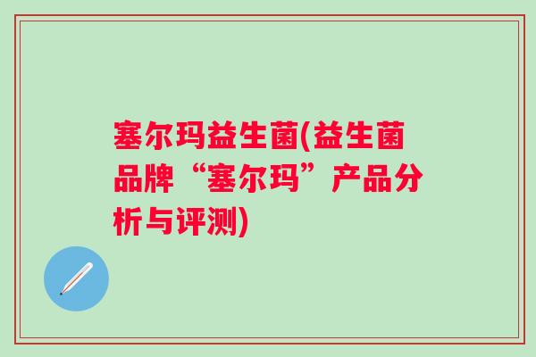 塞尔玛益生菌(益生菌品牌“塞尔玛”产品分析与评测) 塞尔玛益生菌(益生菌品牌“塞尔玛”产品分析与评测)