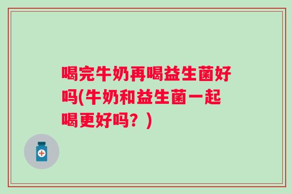 喝完牛奶再喝益生菌好吗(牛奶和益生菌一起喝更好吗?) 喝完牛奶再喝益生菌好吗(牛奶和益生菌一起喝更好吗?)