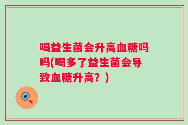 喝益生菌会升高吗吗(喝多了益生菌会导致升高?) 喝益生菌会升高吗吗(喝多了益生菌会导致升高?)