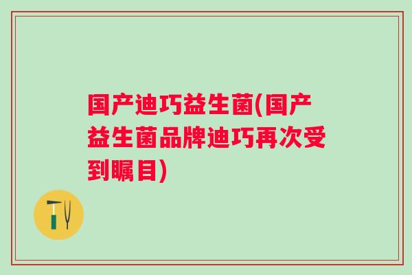 国产迪巧益生菌(国产益生菌品牌迪巧再次受到瞩目)