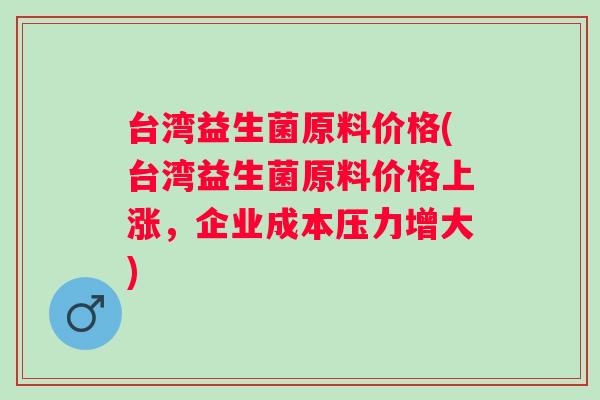 台湾益生菌原料价格(台湾益生菌原料价格上涨，企业成本压力增大)