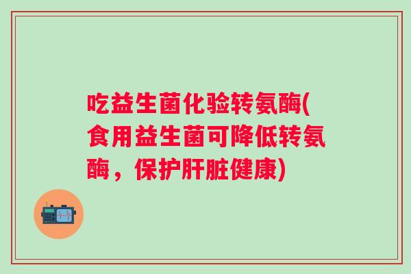 吃益生菌化验转氨酶(食用益生菌可降低转氨酶，保护健康)