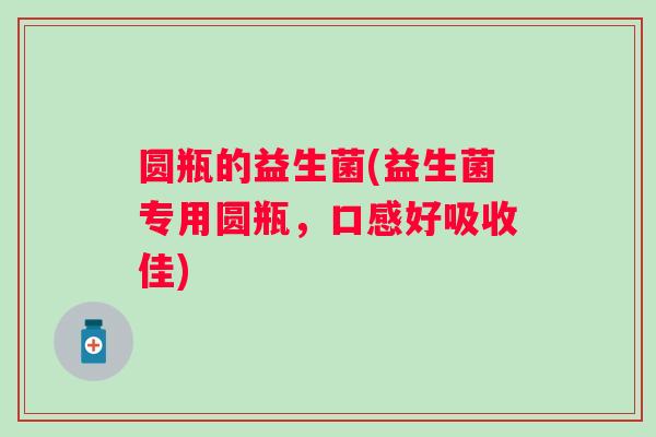 圆瓶的益生菌(益生菌专用圆瓶，口感好吸收佳)