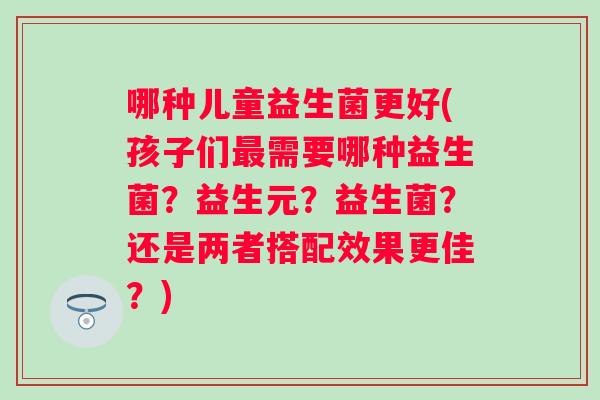 哪种儿童益生菌更好(孩子们需要哪种益生菌？益生元？益生菌？还是两者搭配效果更佳？)