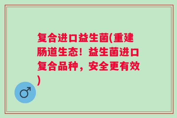 复合进口益生菌(重建肠道生态！益生菌进口复合品种，安全更有效)