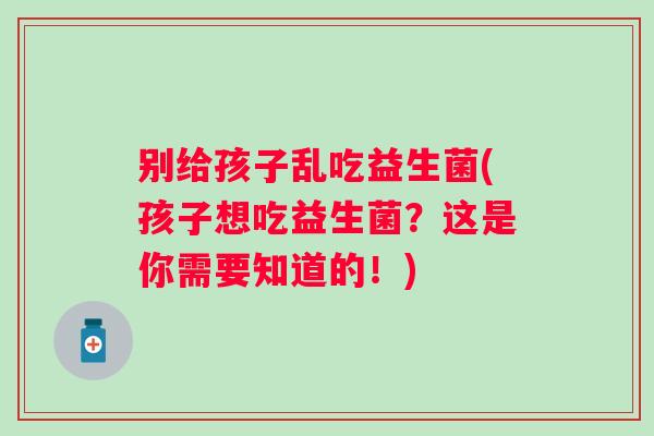 别给孩子乱吃益生菌(孩子想吃益生菌？这是你需要知道的！)